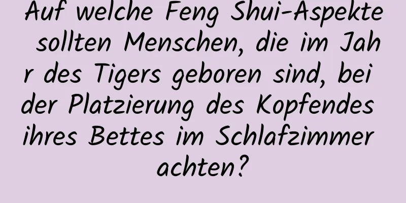 Auf welche Feng Shui-Aspekte sollten Menschen, die im Jahr des Tigers geboren sind, bei der Platzierung des Kopfendes ihres Bettes im Schlafzimmer achten?