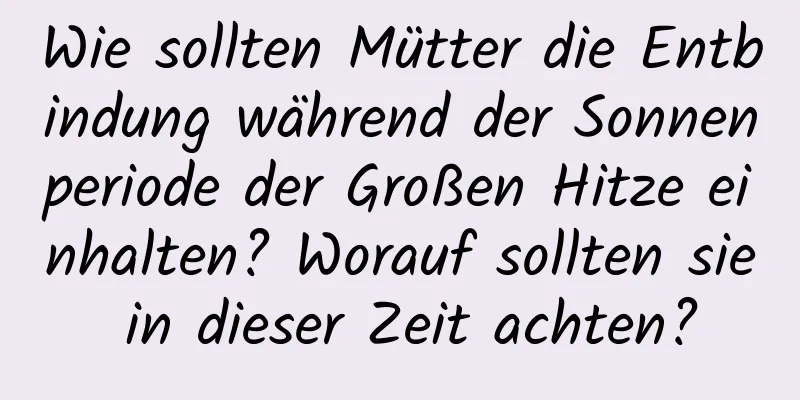 Wie sollten Mütter die Entbindung während der Sonnenperiode der Großen Hitze einhalten? Worauf sollten sie in dieser Zeit achten?