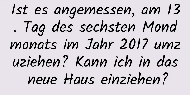 Ist es angemessen, am 13. Tag des sechsten Mondmonats im Jahr 2017 umzuziehen? Kann ich in das neue Haus einziehen?