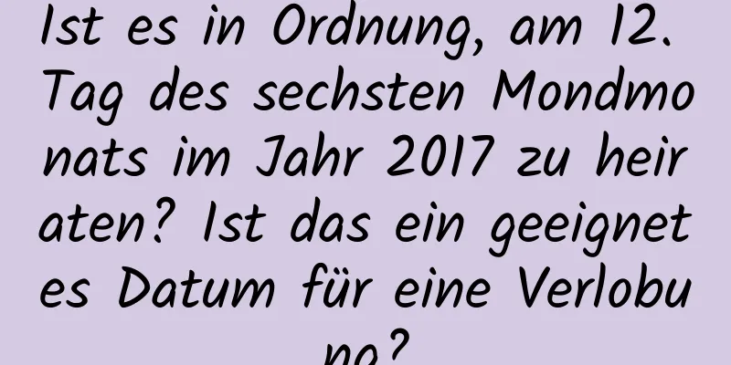 Ist es in Ordnung, am 12. Tag des sechsten Mondmonats im Jahr 2017 zu heiraten? Ist das ein geeignetes Datum für eine Verlobung?