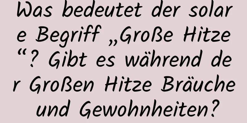 Was bedeutet der solare Begriff „Große Hitze“? Gibt es während der Großen Hitze Bräuche und Gewohnheiten?