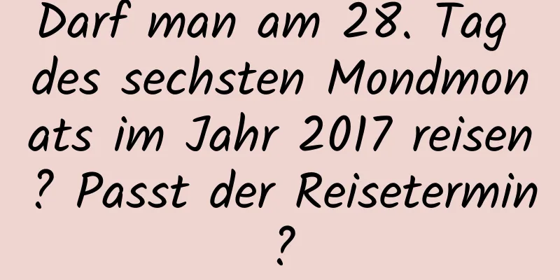 Darf man am 28. Tag des sechsten Mondmonats im Jahr 2017 reisen? Passt der Reisetermin?