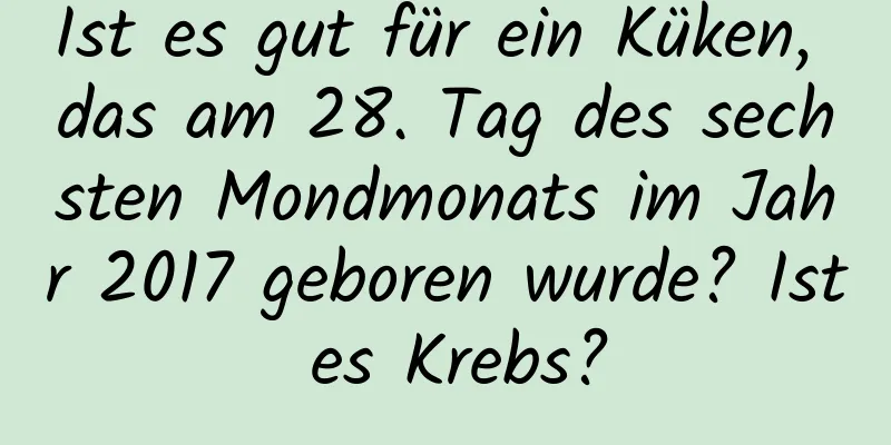 Ist es gut für ein Küken, das am 28. Tag des sechsten Mondmonats im Jahr 2017 geboren wurde? Ist es Krebs?