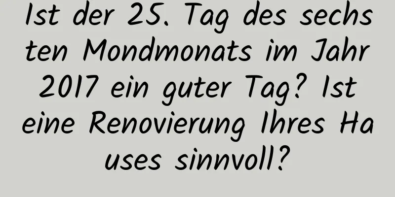 Ist der 25. Tag des sechsten Mondmonats im Jahr 2017 ein guter Tag? Ist eine Renovierung Ihres Hauses sinnvoll?