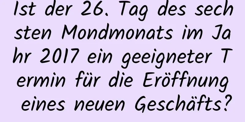 Ist der 26. Tag des sechsten Mondmonats im Jahr 2017 ein geeigneter Termin für die Eröffnung eines neuen Geschäfts?