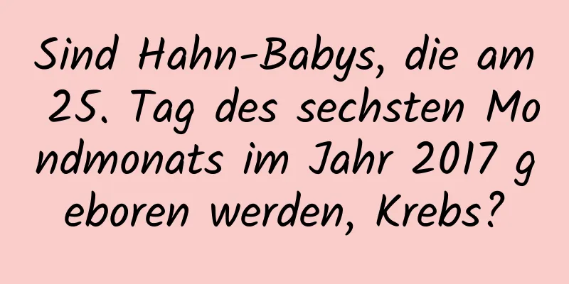 Sind Hahn-Babys, die am 25. Tag des sechsten Mondmonats im Jahr 2017 geboren werden, Krebs?