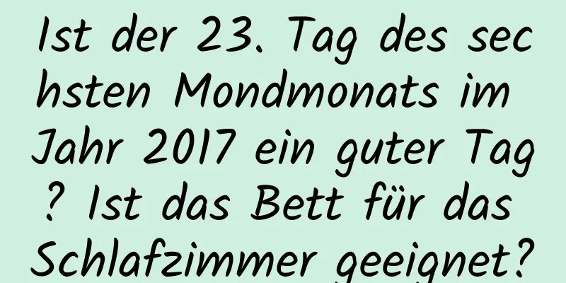 Ist der 23. Tag des sechsten Mondmonats im Jahr 2017 ein guter Tag? Ist das Bett für das Schlafzimmer geeignet?