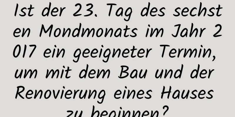 Ist der 23. Tag des sechsten Mondmonats im Jahr 2017 ein geeigneter Termin, um mit dem Bau und der Renovierung eines Hauses zu beginnen?