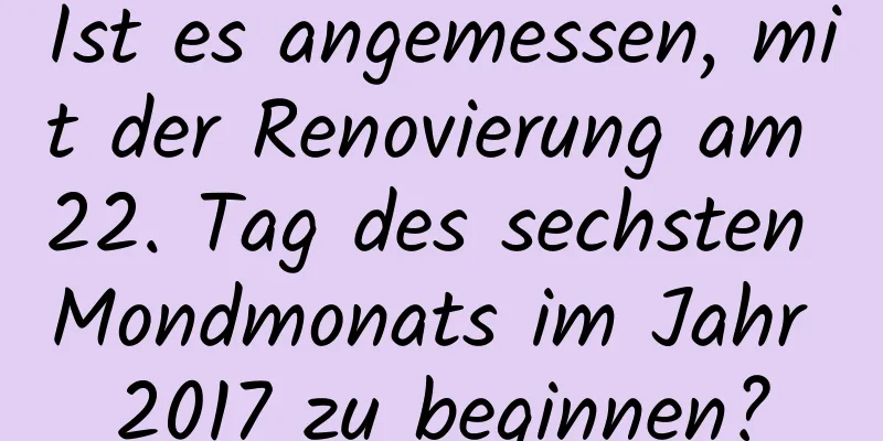 Ist es angemessen, mit der Renovierung am 22. Tag des sechsten Mondmonats im Jahr 2017 zu beginnen?