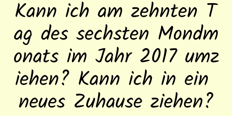 Kann ich am zehnten Tag des sechsten Mondmonats im Jahr 2017 umziehen? Kann ich in ein neues Zuhause ziehen?