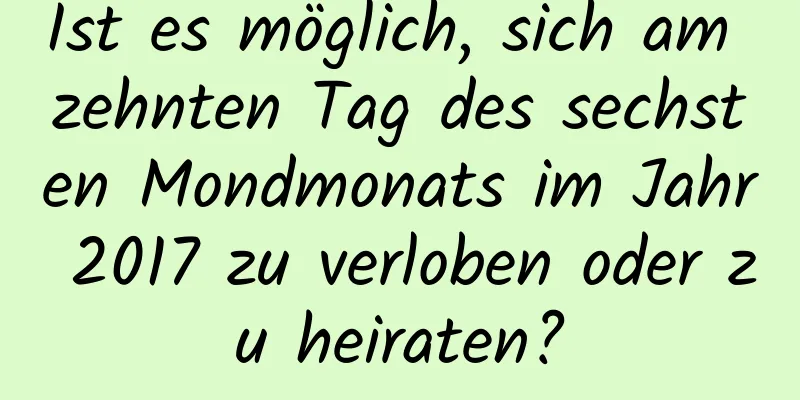 Ist es möglich, sich am zehnten Tag des sechsten Mondmonats im Jahr 2017 zu verloben oder zu heiraten?