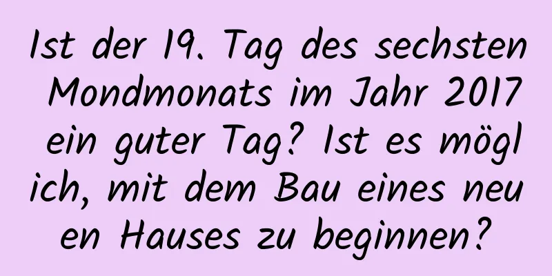 Ist der 19. Tag des sechsten Mondmonats im Jahr 2017 ein guter Tag? Ist es möglich, mit dem Bau eines neuen Hauses zu beginnen?