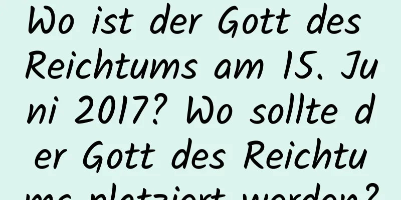 Wo ist der Gott des Reichtums am 15. Juni 2017? Wo sollte der Gott des Reichtums platziert werden?