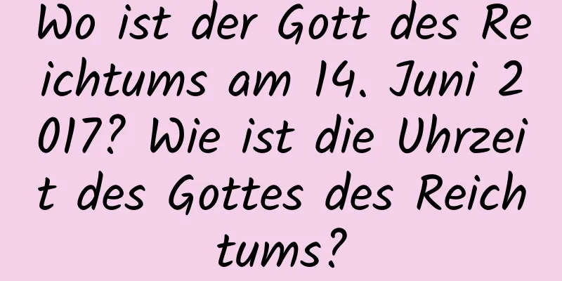 Wo ist der Gott des Reichtums am 14. Juni 2017? Wie ist die Uhrzeit des Gottes des Reichtums?