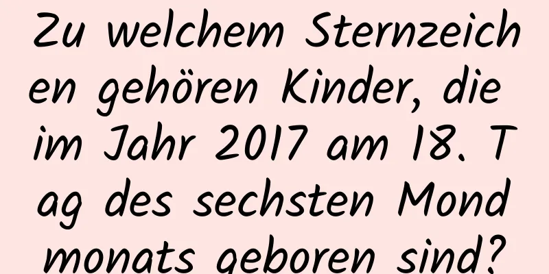 Zu welchem ​​Sternzeichen gehören Kinder, die im Jahr 2017 am 18. Tag des sechsten Mondmonats geboren sind?