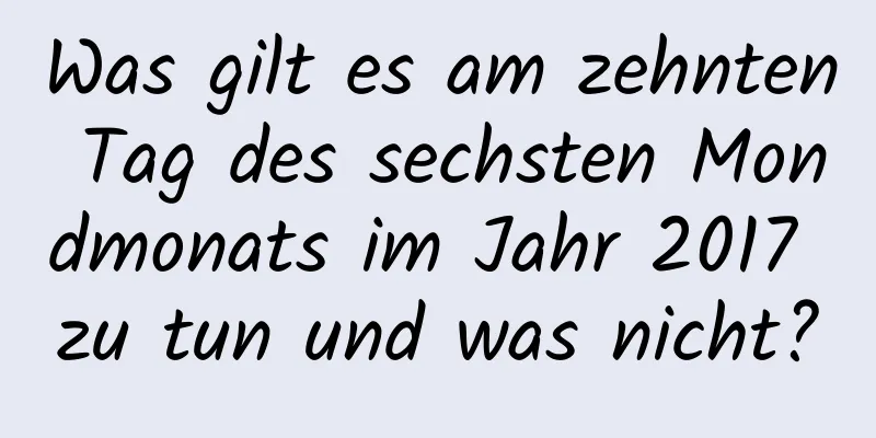 Was gilt es am zehnten Tag des sechsten Mondmonats im Jahr 2017 zu tun und was nicht?