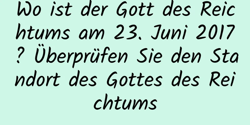 Wo ist der Gott des Reichtums am 23. Juni 2017? Überprüfen Sie den Standort des Gottes des Reichtums