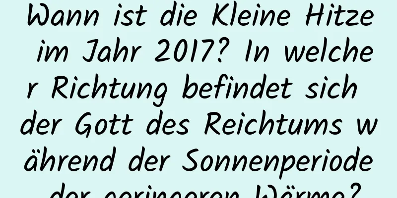 Wann ist die Kleine Hitze im Jahr 2017? In welcher Richtung befindet sich der Gott des Reichtums während der Sonnenperiode der geringeren Wärme?