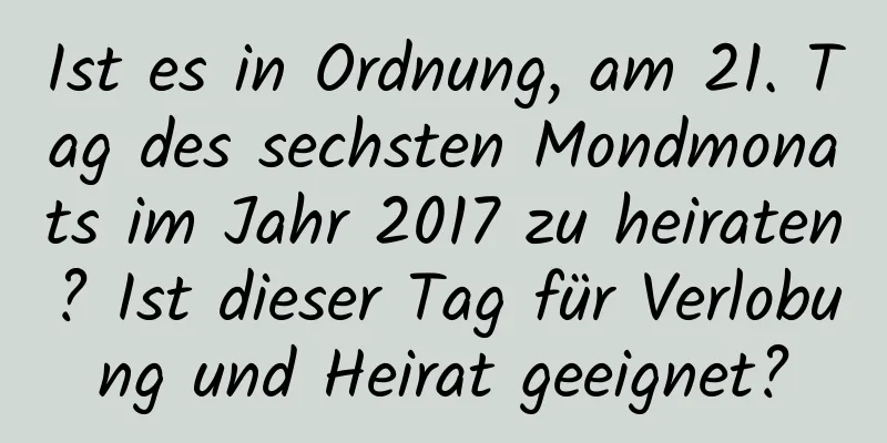 Ist es in Ordnung, am 21. Tag des sechsten Mondmonats im Jahr 2017 zu heiraten? Ist dieser Tag für Verlobung und Heirat geeignet?