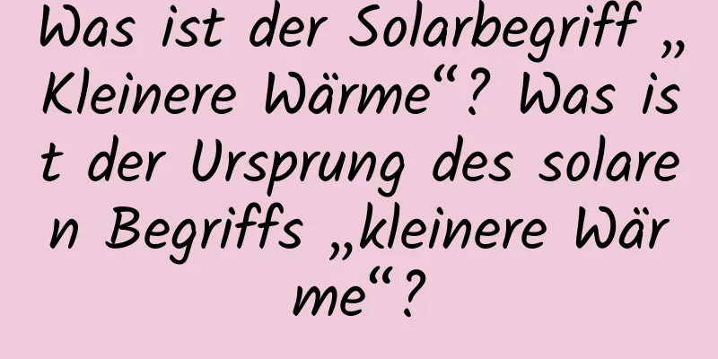 Was ist der Solarbegriff „Kleinere Wärme“? Was ist der Ursprung des solaren Begriffs „kleinere Wärme“?