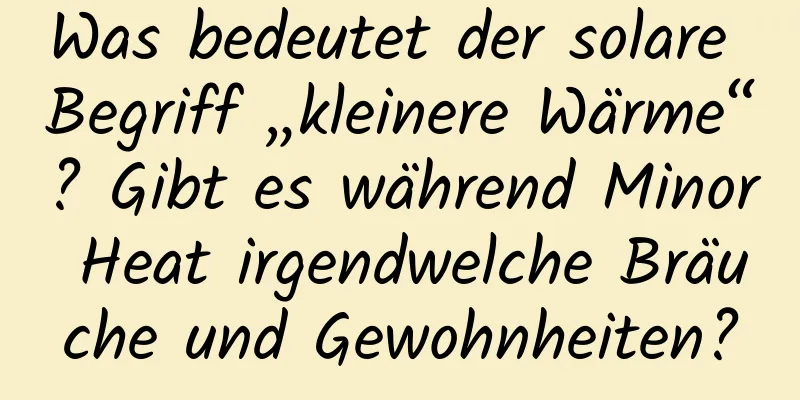 Was bedeutet der solare Begriff „kleinere Wärme“? Gibt es während Minor Heat irgendwelche Bräuche und Gewohnheiten?