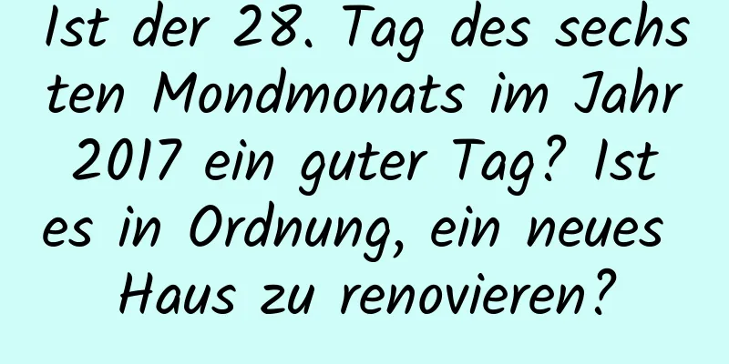 Ist der 28. Tag des sechsten Mondmonats im Jahr 2017 ein guter Tag? Ist es in Ordnung, ein neues Haus zu renovieren?