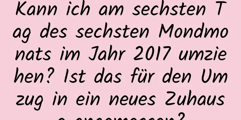 Kann ich am sechsten Tag des sechsten Mondmonats im Jahr 2017 umziehen? Ist das für den Umzug in ein neues Zuhause angemessen?