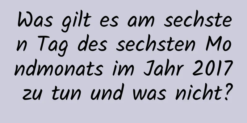 Was gilt es am sechsten Tag des sechsten Mondmonats im Jahr 2017 zu tun und was nicht?
