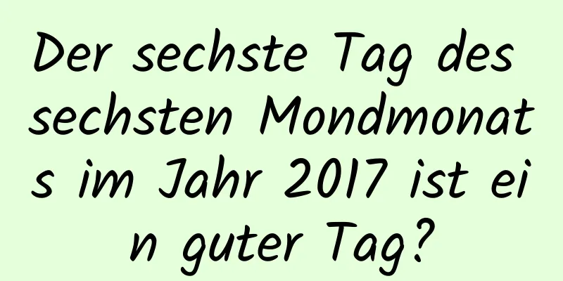 Der sechste Tag des sechsten Mondmonats im Jahr 2017 ist ein guter Tag?