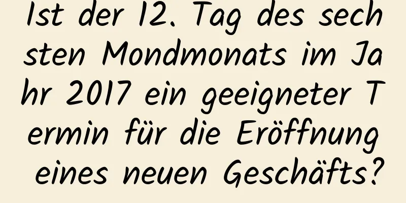 Ist der 12. Tag des sechsten Mondmonats im Jahr 2017 ein geeigneter Termin für die Eröffnung eines neuen Geschäfts?