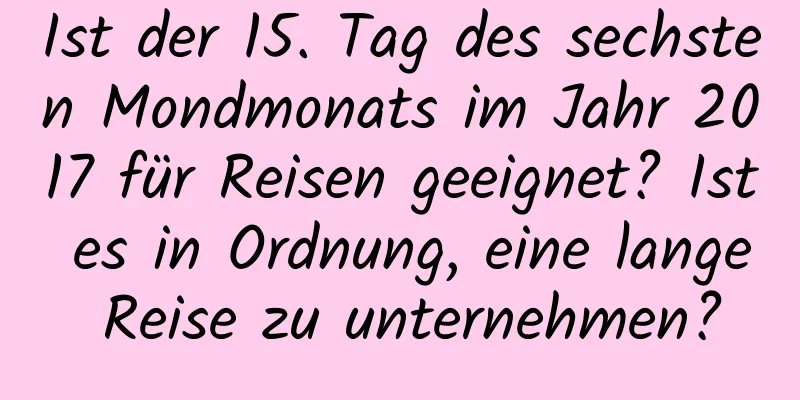 Ist der 15. Tag des sechsten Mondmonats im Jahr 2017 für Reisen geeignet? Ist es in Ordnung, eine lange Reise zu unternehmen?