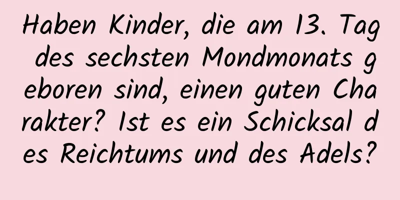 Haben Kinder, die am 13. Tag des sechsten Mondmonats geboren sind, einen guten Charakter? Ist es ein Schicksal des Reichtums und des Adels?