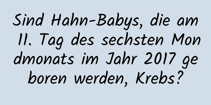 Sind Hahn-Babys, die am 11. Tag des sechsten Mondmonats im Jahr 2017 geboren werden, Krebs?