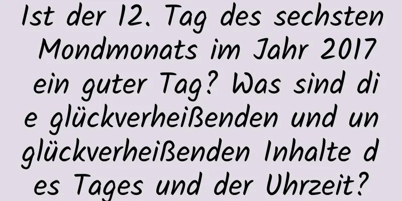 Ist der 12. Tag des sechsten Mondmonats im Jahr 2017 ein guter Tag? Was sind die glückverheißenden und unglückverheißenden Inhalte des Tages und der Uhrzeit?