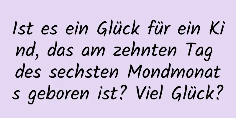 Ist es ein Glück für ein Kind, das am zehnten Tag des sechsten Mondmonats geboren ist? Viel Glück?