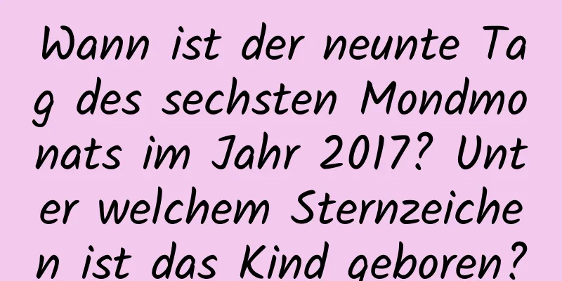 Wann ist der neunte Tag des sechsten Mondmonats im Jahr 2017? Unter welchem ​​Sternzeichen ist das Kind geboren?