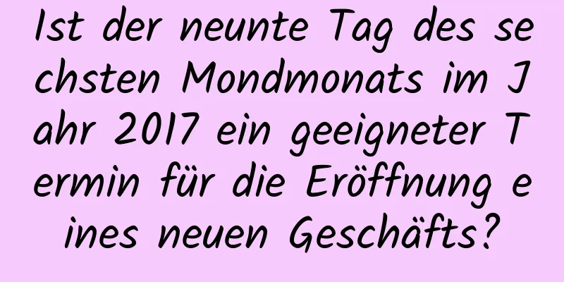 Ist der neunte Tag des sechsten Mondmonats im Jahr 2017 ein geeigneter Termin für die Eröffnung eines neuen Geschäfts?