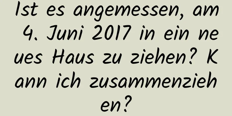 Ist es angemessen, am 4. Juni 2017 in ein neues Haus zu ziehen? Kann ich zusammenziehen?