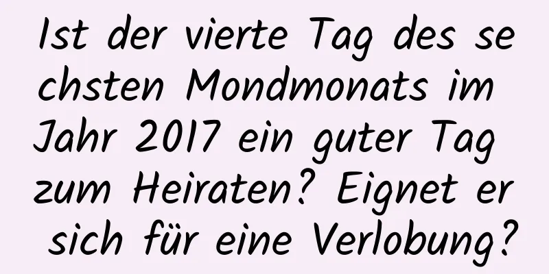 Ist der vierte Tag des sechsten Mondmonats im Jahr 2017 ein guter Tag zum Heiraten? Eignet er sich für eine Verlobung?