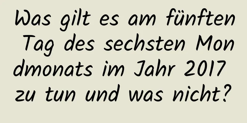 Was gilt es am fünften Tag des sechsten Mondmonats im Jahr 2017 zu tun und was nicht?