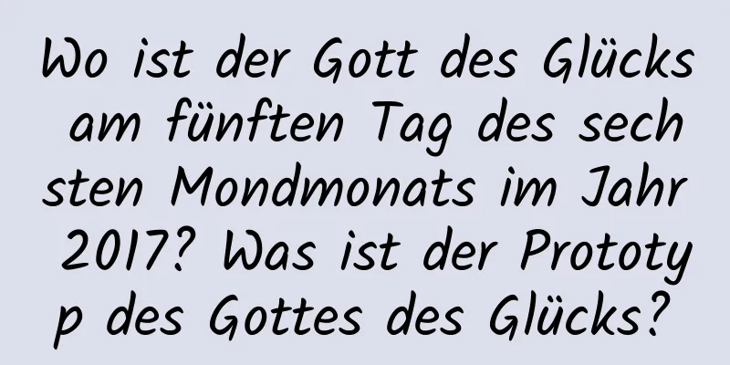 Wo ist der Gott des Glücks am fünften Tag des sechsten Mondmonats im Jahr 2017? Was ist der Prototyp des Gottes des Glücks?