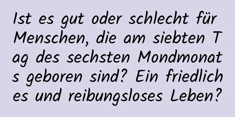 Ist es gut oder schlecht für Menschen, die am siebten Tag des sechsten Mondmonats geboren sind? Ein friedliches und reibungsloses Leben?