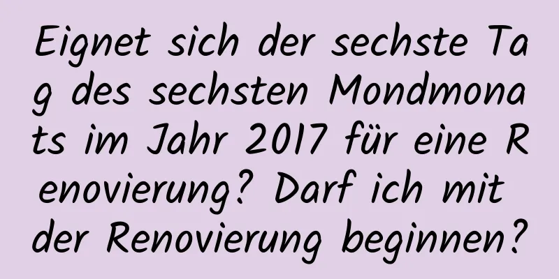 Eignet sich der sechste Tag des sechsten Mondmonats im Jahr 2017 für eine Renovierung? Darf ich mit der Renovierung beginnen?