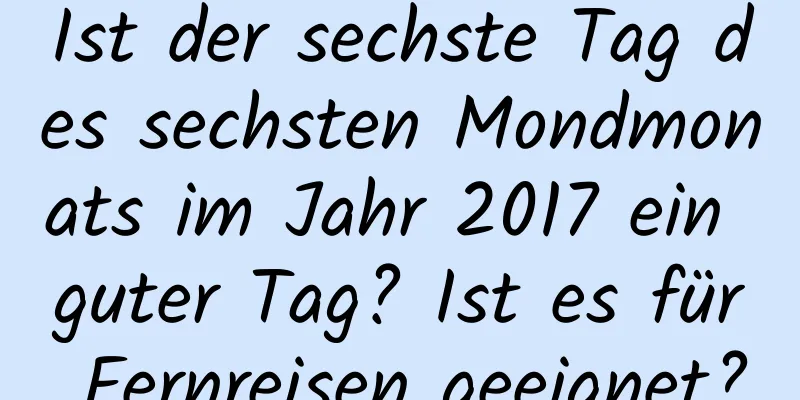 Ist der sechste Tag des sechsten Mondmonats im Jahr 2017 ein guter Tag? Ist es für Fernreisen geeignet?