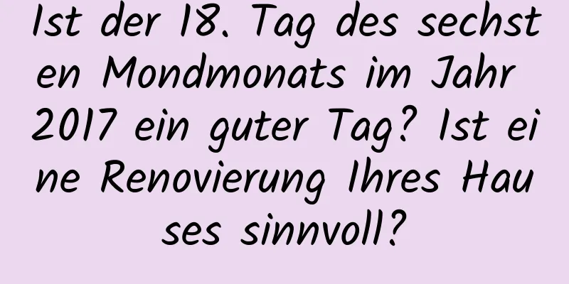 Ist der 18. Tag des sechsten Mondmonats im Jahr 2017 ein guter Tag? Ist eine Renovierung Ihres Hauses sinnvoll?