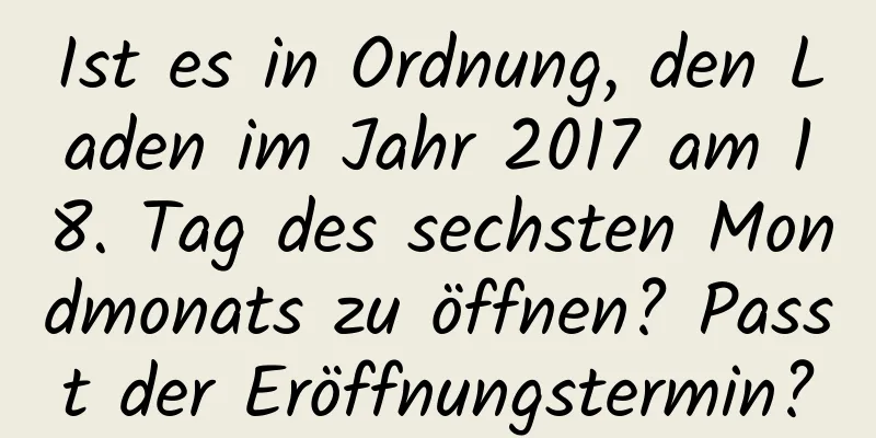 Ist es in Ordnung, den Laden im Jahr 2017 am 18. Tag des sechsten Mondmonats zu öffnen? Passt der Eröffnungstermin?