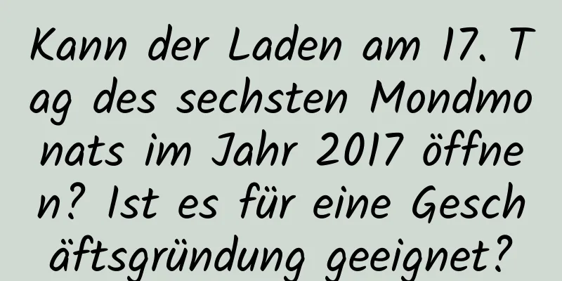 Kann der Laden am 17. Tag des sechsten Mondmonats im Jahr 2017 öffnen? Ist es für eine Geschäftsgründung geeignet?