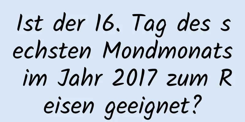 Ist der 16. Tag des sechsten Mondmonats im Jahr 2017 zum Reisen geeignet?