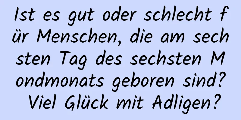 Ist es gut oder schlecht für Menschen, die am sechsten Tag des sechsten Mondmonats geboren sind? Viel Glück mit Adligen?