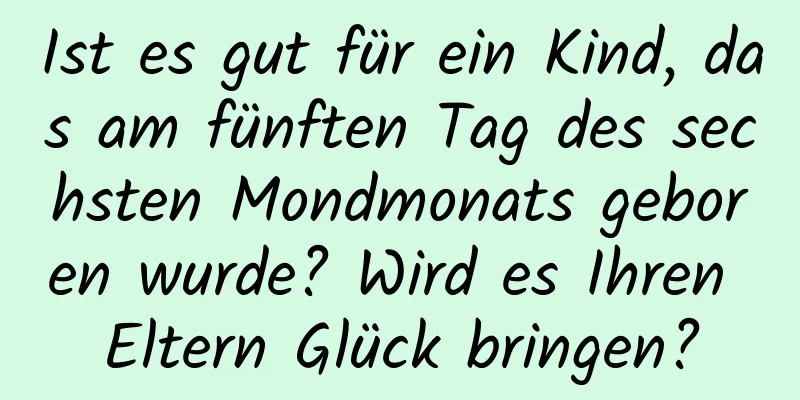 Ist es gut für ein Kind, das am fünften Tag des sechsten Mondmonats geboren wurde? Wird es Ihren Eltern Glück bringen?